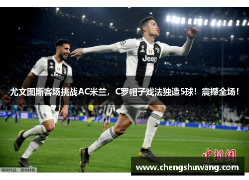 尤文图斯客场挑战AC米兰，C罗帽子戏法独造5球！震撼全场！