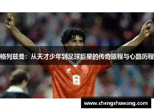 格列兹曼：从天才少年到足球巨星的传奇旅程与心路历程