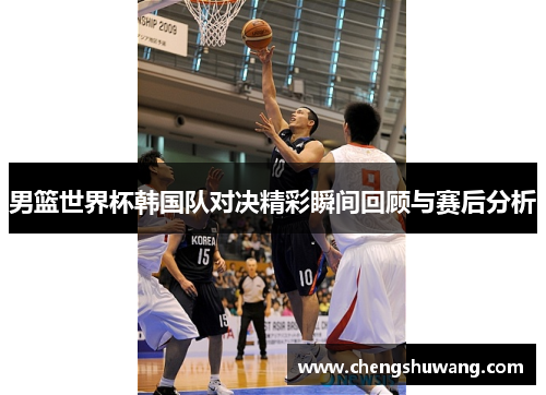 男篮世界杯韩国队对决精彩瞬间回顾与赛后分析